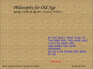 Philosophy for Old Age George Carlin on age102.  (Absolutely Brilliant) IF YOU DON'T READ THIS TO THE VERY END, YOU HAVE LOST A DAY IN YOUR LIFE.  AND WHEN YOU HAVE FINISHED,  DO AS I AM DOING AND SEND IT ON . Music: Ernesto Cortazar “Eternal Love Affair” He Yan Jan 2010 Click to go 