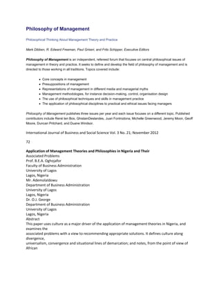 Philosophy of Management
Philosophical Thinking About Management Theory and Practice
Mark Dibben, R. Edward Freeman, Paul Griseri, and Frits Schipper, Executive Editors
Philosophy of Management is an independent, refereed forum that focuses on central philosophical issues of
management in theory and practice. It seeks to define and develop the field of philosophy of management and is
directed to those working in all traditions. Topics covered include:
Core concepts in management
Presuppositions of management
Representations of management in different media and managerial myths
Management methodologies, for instance decision-making, control, organisation design
The use of philosophical techniques and skills in management practice
The application of philosophical disciplines to practical and ethical issues facing managers
Philosophy of Management publishes three issues per year and each issue focuses on a different topic. Published
contributors include René ten Bos, GhislainDeslandes, Juan Fontrodona, Michelle Greenwood, Jeremy Moon, Geoff
Moore, Duncan Pritchard, and Duane Windsor.
International Journal of Business and Social Science Vol. 3 No. 21; November 2012
72
Application of Management Theories and Philosophies in Nigeria and Their
Associated Problems
Prof. B.E.A. Oghojafor
Faculty of Business Administration
University of Lagos
Lagos, Nigeria
Mr. AdemolaIdowu
Department of Business Administration
University of Lagos
Lagos, Nigeria
Dr. O.J. George
Department of Business Administration
University of Lagos
Lagos, Nigeria
Abstract
This paper uses culture as a major driver of the application of management theories in Nigeria, and
examines the
associated problems with a view to recommending appropriate solutions. It defines culture along
divergence,
universalism, convergence and situational lines of demarcation; and notes, from the point of view of
African
 