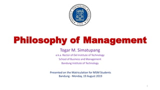 Philosophy of Management
Togar M. Simatupang
a.k.a. Rector of Del Institute of Technology
School of Business and Management
Bandung Institute of Technology
Presented on the Matriculation for MSM Students
Bandung - Monday, 19 August 2019
1
 