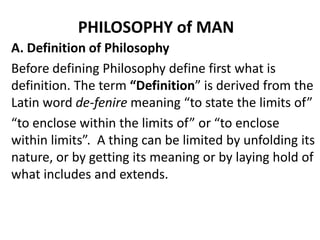 PHILOSOPHY of MAN
A. Definition of Philosophy
Before defining Philosophy define first what is
definition. The term “Definition” is derived from the
Latin word de-fenire meaning “to state the limits of”
“to enclose within the limits of” or “to enclose
within limits”. A thing can be limited by unfolding its
nature, or by getting its meaning or by laying hold of
what includes and extends.

 