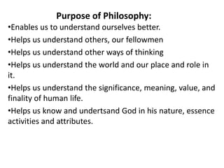 Purpose of Philosophy:
•Enables us to understand ourselves better.
•Helps us understand others, our fellowmen
•Helps us un...