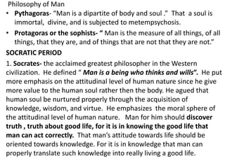 Philosophy of Man
• Pythagoras- “Man is a dipartite of body and soul .” That a soul is
immortal, divine, and is subjected ...