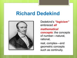 Richard Dedekind
Dedekind’s “logicism”
embraced all
mathematical
concepts: the concepts
of number—natural,
rational,
real, complex—and
geometric concepts
such as continuity.
 