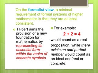 On the formalist view, a minimal
requirement of formal systems of higher
mathematics is that they are at least
consistent.
 Hilbert aims the
provision of a new
foundation for
mathematics by
representing its
essential form
within the realm of
concrete symbols.
For example:
2 + 2 = 4
would count as a real
proposition, while there
exists an odd perfect
number would count as
an ideal one/real or
concrete.
 