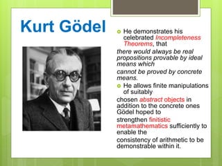 Kurt Gödel  He demonstrates his
celebrated Incompleteness
Theorems, that
there would always be real
propositions provable by ideal
means which
cannot be proved by concrete
means.
 He allows finite manipulations
of suitably
chosen abstract objects in
addition to the concrete ones
Gödel hoped to
strengthen finitistic
metamathematics sufficiently to
enable the
consistency of arithmetic to be
demonstrable within it.
 
