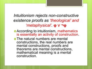 Intuitionism rejects non-constructive
existence proofs as ‘theological’ and
‘metaphysical’. φ ∨ ¬φ
According to intuitionism, mathematics
is essentially an activity of construction.
The natural numbers are mental
constructions, the real numbers are
mental constructions, proofs and
theorems are mental constructions,
mathematical meaning is a mental
construction.
 