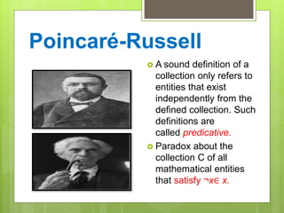 Poincaré-Russell
 A sound definition of a
collection only refers to
entities that exist
independently from the
defined collection. Such
definitions are
called predicative.
 Paradox about the
collection C of all
mathematical entities
that satisfy ¬x∈ x.
 