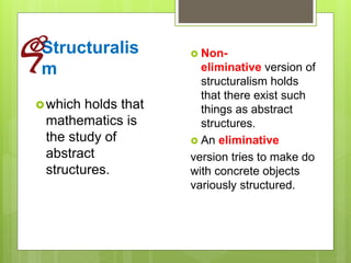 Structuralis
m
which holds that
mathematics is
the study of
abstract
structures.
 Non-
eliminative version of
structuralism holds
that there exist such
things as abstract
structures.
 An eliminative
version tries to make do
with concrete objects
variously structured.
 