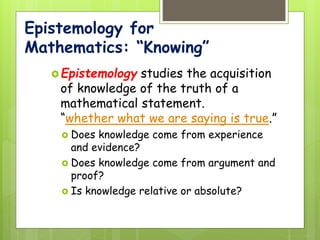 Epistemology for
Mathematics: “Knowing”
Epistemology studies the acquisition
of knowledge of the truth of a
mathematical statement.
“whether what we are saying is true.”
 Does knowledge come from experience
and evidence?
 Does knowledge come from argument and
proof?
 Is knowledge relative or absolute?
 