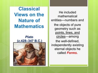 Classical
Views on the
Nature of
Mathematics
Plato
(c.428–347 B.C.)
He included
mathematical
entities—numbers and
the objects of pure
geometry such as
points, lines, and
circles—among
the well-defined,
independently existing
eternal objects he
called Forms.
 