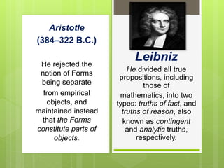 Aristotle
(384–322 B.C.)
He rejected the
notion of Forms
being separate
from empirical
objects, and
maintained instead
that the Forms
constitute parts of
objects.
Leibniz
He divided all true
propositions, including
those of
mathematics, into two
types: truths of fact, and
truths of reason, also
known as contingent
and analytic truths,
respectively.
 