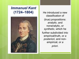 Immanuel Kant
(1724–1804) He introduced a new
classification of
(true) propositions:
analytic, and
nonanalytic, or
synthetic, which he
further subdivided into
empirical/truth, or a
posteriori, and non-
empirical, or a
priori.
 