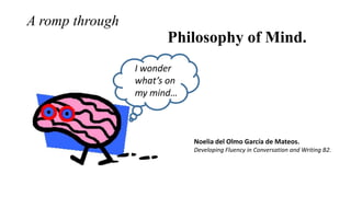 A romp through

Philosophy of Mind.
I wonder
what’s on
my mind…

Noelia del Olmo García de Mateos.
Developing Fluency in Conversation and Writing B2.

 