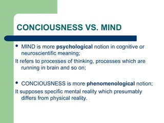 CONCIOUSNESS VS. MIND
 MIND is more psychological notion in cognitive or
neuroscientific meaning;
It refers to processes of thinking, processes which are
running in brain and so on;
 CONCIOUSNESS is more phenomenological notion;
It supposes specific mental reality which presumably
differs from physical reality.
 