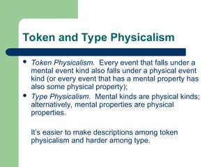 Token and Type Physicalism
 Token Physicalism. Every event that falls under a
mental event kind also falls under a physical event
kind (or every event that has a mental property has
also some physical property);
 Type Physicalism. Mental kinds are physical kinds;
alternatively, mental properties are physical
properties.
It’s easier to make descriptions among token
physicalism and harder among type.
 
