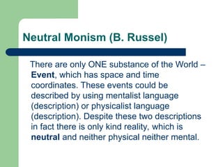 Neutral Monism (B. Russel)
There are only ONE substance of the World –
Event, which has space and time
coordinates. These events could be
described by using mentalist language
(description) or physicalist language
(description). Despite these two descriptions
in fact there is only kind reality, which is
neutral and neither physical neither mental.
 