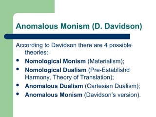 Anomalous Monism (D. Davidson)
According to Davidson there are 4 possible
theories:
 Nomological Monism (Materialism);
 Nomological Dualism (Pre-Establishd
Harmony, Theory of Translation);
 Anomalous Dualism (Cartesian Dualism);
 Anomalous Monism (Davidson’s version).
 