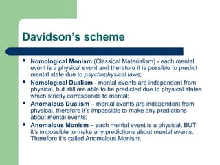 Davidson’s scheme
 Nomological Monism (Classical Materialism) - each mental
event is a physical event and therefore it is possible to predict
mental state due to psychophysical laws;
 Nomological Dualism - mental events are independent from
physical, but still are able to be predicted due to physical states
which strictly corresponds to mental;
 Anomalous Dualism – mental events are independent from
physical, therefore it’s impossible to make any predictions
about mental events;
 Anomalous Monism – each mental event is a physical, BUT
it’s impossible to make any predictions about mental events.
Therefore it’s called Anomalous Monism.
 