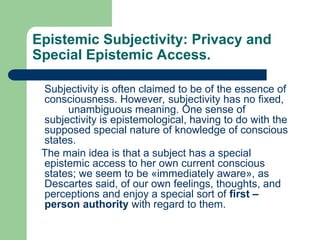 Epistemic Subjectivity: Privacy and
Special Epistemic Access.
Subjectivity is often claimed to be of the essence of
consciousness. However, subjectivity has no fixed,
unambiguous meaning. One sense of
subjectivity is epistemological, having to do with the
supposed special nature of knowledge of conscious
states.
The main idea is that a subject has a special
epistemic access to her own current conscious
states; we seem to be «immediately aware», as
Descartes said, of our own feelings, thoughts, and
perceptions and enjoy a special sort of first –
person authority with regard to them.
 