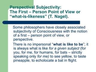 Perspectival Subjectivity:
The First – Person Point of View or
“what-is-likeness” (T. Nagel).
Some philosophers have closely associated
subjectivity of Consciousness with the notion
of a first – person point of view, or
perspective.
There is no impersonal “what is like to be”; it
is always what is like for a given subject (for
you, for me, for humans, for bats – strictly
speaking only for me) to see yellow, to taste
pineapple, to echolocate a bat in flight.
 