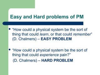 Easy and Hard problems of PM
 “How could a physical system be the sort of
thing that could learn, or that could remember”
(D. Chalmers) – EASY PROBLEM
 “How could a physical system be the sort of
thing that could experience pain?”
(D. Chalmers) – HARD PROBLEM
 