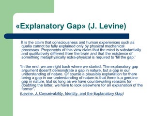 «Explanatory Gap» (J. Levine)
It is the claim that consciousness and human experiences such as
qualia cannot be fully explained only by physical mechanical
processes. Proponents of this view claim that the mind is substantially
and qualitatively different from the brain and that the existence of
something metaphysically extra-physical is required to 'fill the gap.'
“In the end, we are right back where we started. The explanatory gap
argument doesn't demonstrate a gap in nature, but a gap in our
understanding of nature. Of course a plausible explanation for there
being a gap in our understanding of nature is that there is a genuine
gap in nature. But so long as we have countervailing reasons for
doubting the latter, we have to look elsewhere for an explanation of the
former”.
(Levine, J. Conceivability, Identity, and the Explanatory Gap)
 