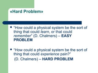«Hard Problem»
 “How could a physical system be the sort of
thing that could learn, or that could
remember” (D. Chalmers) – EASY
PROBLEM
 “How could a physical system be the sort of
thing that could experience pain?”
(D. Chalmers) – HARD PROBLEM
 