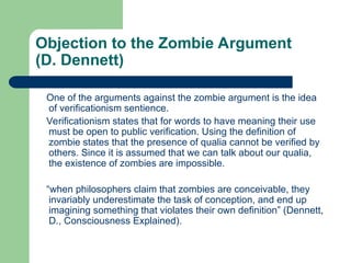 Objection to the Zombie Argument
(D. Dennett)
One of the arguments against the zombie argument is the idea
of verificationism sentience.
Verificationism states that for words to have meaning their use
must be open to public verification. Using the definition of
zombie states that the presence of qualia cannot be verified by
others. Since it is assumed that we can talk about our qualia,
the existence of zombies are impossible.
“when philosophers claim that zombies are conceivable, they
invariably underestimate the task of conception, and end up
imagining something that violates their own definition” (Dennett,
D., Consciousness Explained).
 