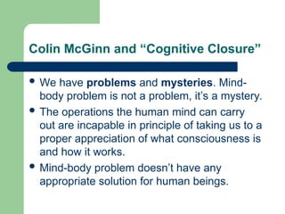 Colin McGinn and “Cognitive Closure”
 We have problems and mysteries. Mind-
body problem is not a problem, it’s a mystery.
 The operations the human mind can carry
out are incapable in principle of taking us to a
proper appreciation of what consciousness is
and how it works.
 Mind-body problem doesn’t have any
appropriate solution for human beings.
 