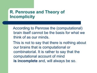 R. Penrouse and Theory of
Incomplicity
According to Penrose the (computational)
brain itself cannot be the basis for what we
think of as our minds.
This is not to say that there is nothing about
our brains that is computational or
combinatorial. It is rather to say that the
computational account of mind
is incomplete and, will always be so.
 
