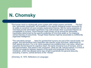 N. Chomsky
“The human mind is a biologically given system with certain powers and limits . . . The fact
that “admissible hypotheses” are available to this specific biological system accounts for
its ability to construct rich and complex explanatory theories. But the same properties of
mind that provide admissible hypotheses may well exclude other successful theories as
unintelligible to humans. Some theories might simply not be among the admissible
hypotheses determined by the specific properties of mind that adapt us “to imagining
correct theories of some kinds,” though these theories might be accessible to a differently
organized intelligence”.
“The naturalistic temper . . . takes for granted that humans are part of the natural world, not
angels, and will therefore have capacities with specific scope and limits, determined by
their special structure. For a rat, some questions are problems that it can solve, others are
mysteries that lie beyond its cognitive reach; the same should be true of humans, and to
first approximation, that seems a fair conclusion. What we call “natural science” is a kind of
chance convergence between aspects of the world and properties of the human
mind/brain, which has allowed some rays of light to penetrate the general obscurity,
excluding, it seems, central domains of the “mental.”
(Chomsky, N. 1975: Reflections on Language).
 