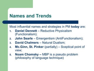 Names and Trends
Most influential names and strategies in PM today are:
1. Daniel Dennett – Reductive Physicalism
(Functionalism);
2. John Searle – Emergentism (AntiFunctionalism);
3. David Chalmers – Natural Dualism;
4. Mc.Ginn, St. Pinker (partially) – Sceptical point of
view;
5. Noam Chomsky – MBP is a pseudo problem
(philosophy of language technique)
 