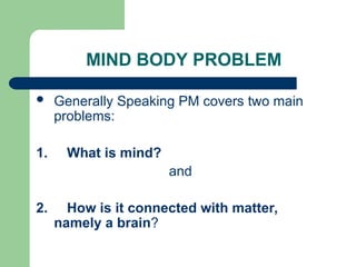 MIND BODY PROBLEM
 Generally Speaking PM covers two main
problems:
1. What is mind?
and
2. How is it connected with matter,
namely a brain?
 