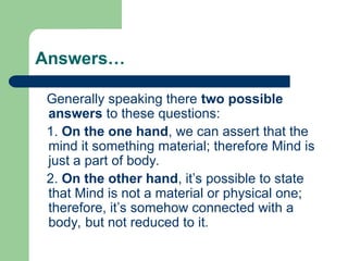 Answers…
Generally speaking there two possible
answers to these questions:
1. On the one hand, we can assert that the
mind it something material; therefore Mind is
just a part of body.
2. On the other hand, it’s possible to state
that Mind is not a material or physical one;
therefore, it’s somehow connected with a
body, but not reduced to it.
 