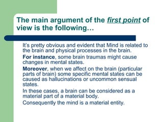 The main argument of the first point of
view is the following…
It’s pretty obvious and evident that Mind is related to
the brain and physical processes in the brain.
For instance, some brain traumas might cause
changes in mental states.
Moreover, when we affect on the brain (particular
parts of brain) some specific mental states can be
caused as hallucinations or uncommon sensual
states.
In these cases, a brain can be considered as a
material part of a material body.
Consequently the mind is a material entity.
 