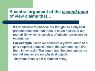 A central argument of the second point
of view claims that…
It’s impossible to observe our thought as a physical
phenomenon and, that there is no an access to our
mental life, which is consists of private non-observed
experience.
For example, when we conceive a yellow lemon or a
pink elephant it doesn’t mean that someone can find
them in my brain. The lemon and the elephant as my
mental images are nonphysical objects.
Therefore mind is not a material entity.
 