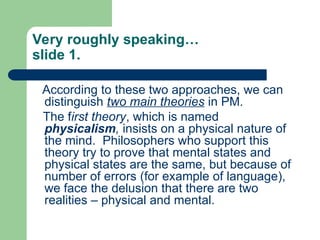 Very roughly speaking…
slide 1.
According to these two approaches, we can
distinguish two main theories in PM.
The first theory, which is named
physicalism, insists on a physical nature of
the mind. Philosophers who support this
theory try to prove that mental states and
physical states are the same, but because of
number of errors (for example of language),
we face the delusion that there are two
realities – physical and mental.
 