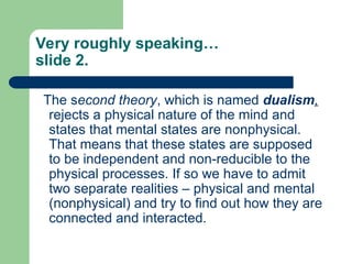 Very roughly speaking…
slide 2.
The second theory, which is named dualism,
rejects a physical nature of the mind and
states that mental states are nonphysical.
That means that these states are supposed
to be independent and non-reducible to the
physical processes. If so we have to admit
two separate realities – physical and mental
(nonphysical) and try to find out how they are
connected and interacted.
 