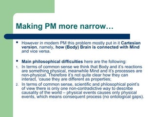 Making PM more narrow…
 However in modern PM this problem mostly put in it Cartesian
version, namely, how (Body) Brain is connected with Mind
and vice versa.
 Main philosophical difficulties here are the following:
1. In terms of common sense we think that Body and it’s reactions
are something physical, meanwhile Mind and it’s processes are
non-physical. Therefore it’s not quite clear how they can
interact, ‘cause they are different as properties;
2. In terms of common sense, scientific and philosophical point’s
of view there is only one non-contradictive way to describe
causality of the world – physical events causes only physical
events, which means consequent process (no ontological gaps).
 