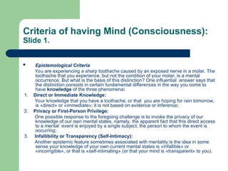 Criteria of having Mind (Consciousness):
Slide 1.
 Epistemological Criteria
You are experiencing a sharp toothache caused by an exposed nerve in a molar. The
toothache that you experience, but not the condition of your molar, is a mental
occurrence. But what is the basis of this distinction? One influential answer says that
the distinction consists in certain fundamental differences in the way you come to
have knowledge of the three phenomena:
1. Direct or Immediate Knowledge:
Your knowledge that you have a toothache, or that you are hoping for rain tomorrow,
is «direct» or «immediate»; it is not based on evidence or Inference;
2. Privacy or First-Person Privilege:
One possible response to the foregoing challenge is to invoke the privacy of our
knowledge of our own mental states, namely, the apparent fact that this direct access
to a mental event is enjoyed by a single subject, the person to whom the event is
occurring;
3. Infallibility or Transparency (Self-Intimacy):
Another epistemic feature sometimes associated with mentality is the idea in some
sense your knowledge of your own current mental states is «infallible» or
«incorrigible», or that is «self-intimating» (or that your mind is «transparent» to you).
 