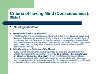 Criteria of having Mind (Consciousness):
Slide 2.
 Ontological criteria:
1. Nonspatial Criterion of Mentality:
For Descartes, the essential nature of a mind is that it is a thinking thing, and
the essential nature of a material thing is that it is a spatially extended thing. A
corollary of this, for Descartes, is that the mental is essentially nonspatial and
the material is essentially lacking in the capacity for thinking. Most physicalists
would reject this corollary even if they accept the thesis that the mental in
definable as thinking.
2. Intentionality as a Criterion of the Mental:
Every mental phenomenon is characterized by what the Sholastics of the
Middle Ages called the intentional reference to a content, direction toward
an object, or immanent objectivity. Every mental phenomenon includes
something as object within itself, although they do not all do so in the same
way. In presentation something is presented, in judgment something is affirmed
or denied, in love loved, in hate hated, in desire desired and so on.
 