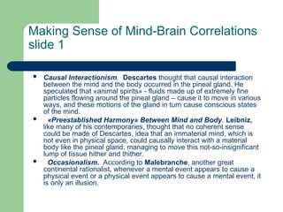 Making Sense of Mind-Brain Correlations
slide 1
 Сausal Interactionism. Descartes thought that causal interaction
between the mind and the body occurred in the pineal gland. He
speculated that «animal spirits» - fluids made up of extremely fine
particles flowing around the pineal gland – cause it to move in various
ways, and these motions of the gland in turn cause conscious states
of the mind.
 «Preestablished Harmony» Between Mind and Body. Leibniz,
like many of his contemporaries, thought that no coherent sense
could be made of Descartes, idea that an immaterial mind, which is
not even in physical space, could causally interact with a material
body like the pineal gland, managing to move this not-so-insignificant
lump of tissue hither and thither.
 Occasionalism. According to Malebranche, another great
continental rationalist, whenever a mental event appears to cause a
physical event or a physical event appears to cause a mental event, it
is only an illusion.
 