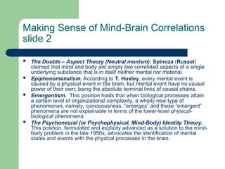 Making Sense of Mind-Brain Correlations
slide 2
 The Double – Aspect Theory (Neutral monism). Spinoza (Russel)
claimed that mind and body are simply two correlated aspects of a single
underlying substance that is in itself neither mental nor material.
 Epiphenomenalism. According to T. Huxley, every mental event is
caused by a physical event in the brain, but mental event have no causal
power of their own, being the absolute terminal links of causal chains.
 Emergentism. This position holds that when biological processes attain
a certain level of organizational complexity, a wholly new type of
phenomenon, namely, concsiousness, “emerges” and these “emergent”
phenomena are not explainable in terms of the lower-level physical-
biological phenomena.
 The Psychoneural (or Psychophysical, Mind-Body) Identity Theory.
This position, formulated and explicity advanced as a solution to the mind-
body problem in the late 1950s, advocates the identification of mental
states and events with the physical processes in the brain.
 