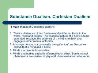 Substance Dualism. Cartesian Dualism
4 main thesis of Descartes dualism:
1. There substances of two fundamentally different kinds in the
world, mind and bodies. The essential nature of a body is to be
extended in space; the essence of a mind is to think and
engage in other mental activities.
2. A human person is a composite being (“union”, as Descartes
called it) of a mind and a body;
3. Minds are diverse from bodies;
4. Minds and bodies causally influence each other. Some mental
phenomena are causes of physical phenomena and vice versa.
 