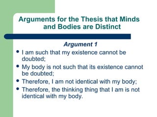 Arguments for the Thesis that Minds
and Bodies are Distinct
Argument 1
 I am such that my existence cannot be
doubted;
 My body is not such that its existence cannot
be doubted;
 Therefore, I am not identical with my body;
 Therefore, the thinking thing that I am is not
identical with my body.
 
