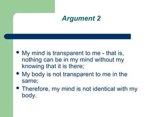 Argument 2
 My mind is transparent to me - that is,
nothing can be in my mind without my
knowing that it is there;
 My body is not transparent to me in the
same;
 Therefore, my mind is not identical with my
body.
 