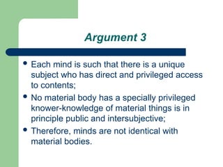 Argument 3
 Each mind is such that there is a unique
subject who has direct and privileged access
to contents;
 No material body has a specially privileged
knower-knowledge of material things is in
principle public and intersubjective;
 Therefore, minds are not identical with
material bodies.
 