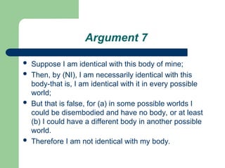 Argument 7
 Suppose I am identical with this body of mine;
 Then, by (NI), I am necessarily identical with this
body-that is, I am identical with it in every possible
world;
 But that is false, for (a) in some possible worlds I
could be disembodied and have no body, or at least
(b) I could have a different body in another possible
world.
 Therefore I am not identical with my body.
 