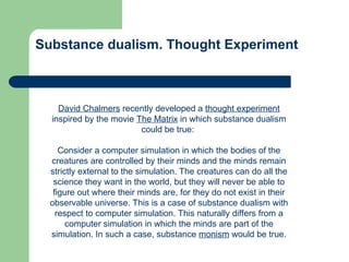 Substance dualism. Thought Experiment
David Chalmers recently developed a thought experiment
inspired by the movie The Matrix in which substance dualism
could be true:
Consider a computer simulation in which the bodies of the
creatures are controlled by their minds and the minds remain
strictly external to the simulation. The creatures can do all the
science they want in the world, but they will never be able to
figure out where their minds are, for they do not exist in their
observable universe. This is a case of substance dualism with
respect to computer simulation. This naturally differs from a
computer simulation in which the minds are part of the
simulation. In such a case, substance monism would be true.
 
