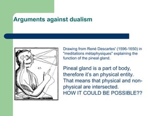 Arguments against dualism
Drawing from René Descartes' (1596-1650) in
"meditations métaphysiques" explaining the
function of the pineal gland.
Pineal gland is a part of body,
therefore it’s an physical entity.
That means that physical and non-
physical are intersected.
HOW IT COULD BE POSSIBLE??
 